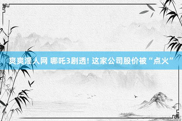 爽爽淫人网 哪吒3剧透! 这家公司股价被“点火”