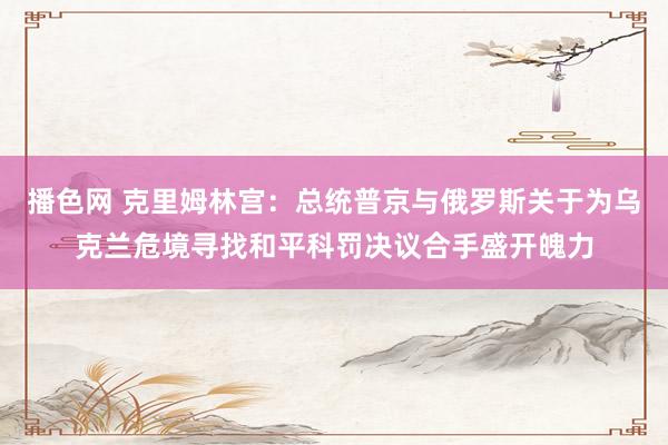 播色网 克里姆林宫：总统普京与俄罗斯关于为乌克兰危境寻找和平科罚决议合手盛开魄力
