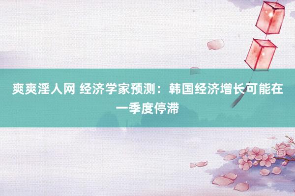 爽爽淫人网 经济学家预测：韩国经济增长可能在一季度停滞