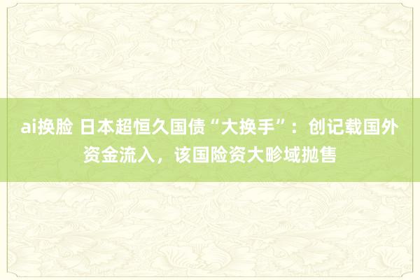 ai换脸 日本超恒久国债“大换手”：创记载国外资金流入，该国险资大畛域抛售