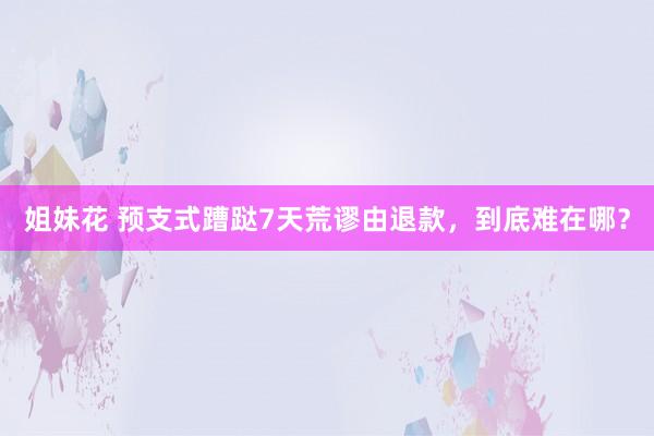 姐妹花 预支式蹧跶7天荒谬由退款，到底难在哪？