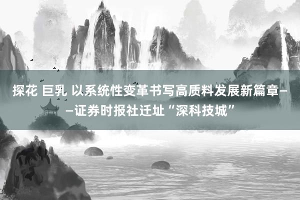 探花 巨乳 以系统性变革书写高质料发展新篇章——证券时报社迁址“深科技城”