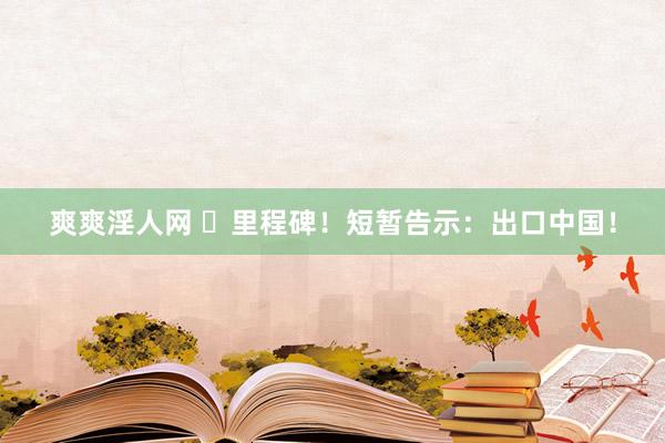 爽爽淫人网 ​里程碑！短暂告示：出口中国！