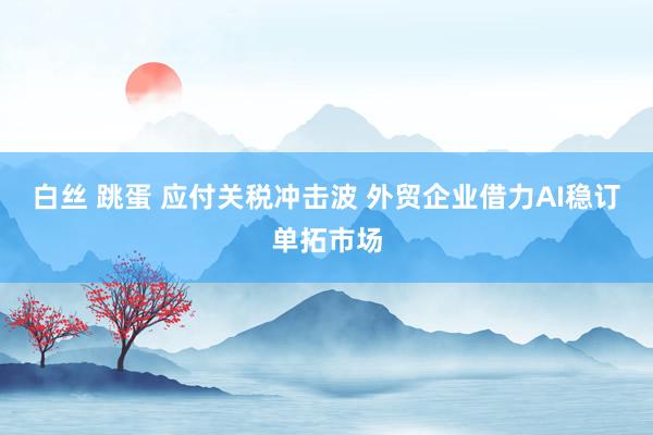 白丝 跳蛋 应付关税冲击波 外贸企业借力AI稳订单拓市场