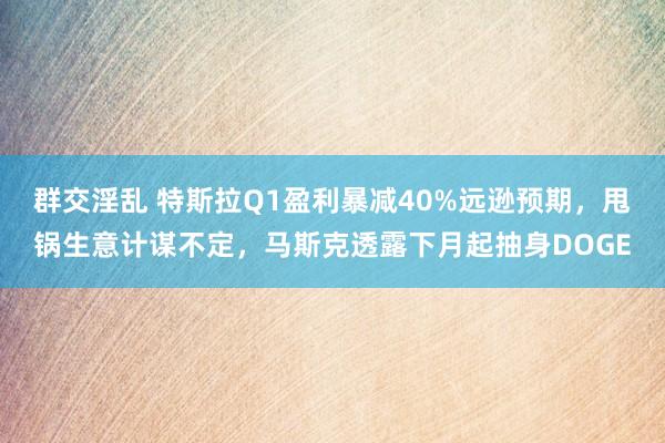 群交淫乱 特斯拉Q1盈利暴减40%远逊预期，甩锅生意计谋不定，马斯克透露下月起抽身DOGE