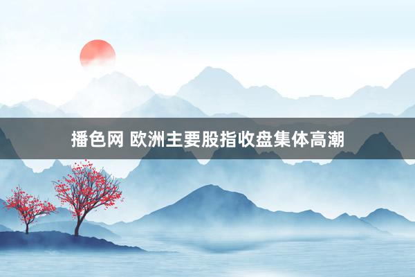 播色网 欧洲主要股指收盘集体高潮