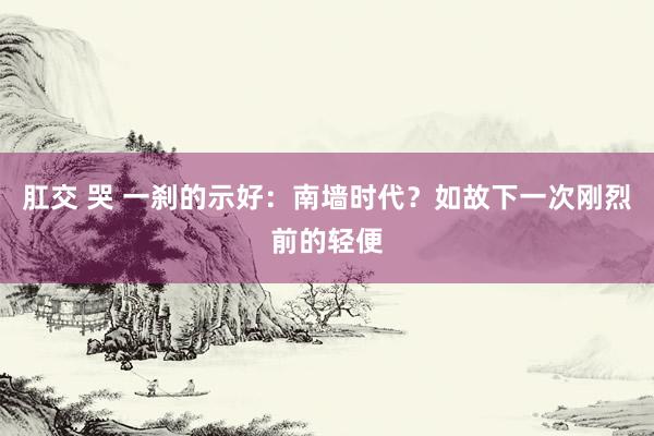 肛交 哭 一刹的示好：南墙时代？如故下一次刚烈前的轻便