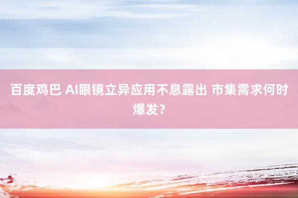 百度鸡巴 AI眼镜立异应用不息露出 市集需求何时爆发？