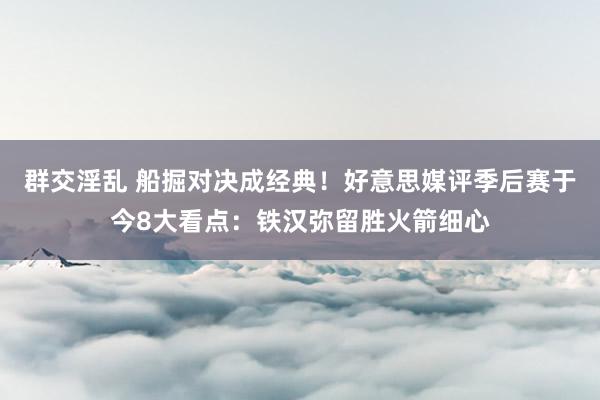 群交淫乱 船掘对决成经典！好意思媒评季后赛于今8大看点：铁汉弥留胜火箭细心