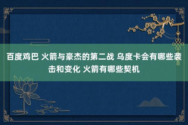 百度鸡巴 火箭与豪杰的第二战 乌度卡会有哪些袭击和变化 火箭有哪些契机
