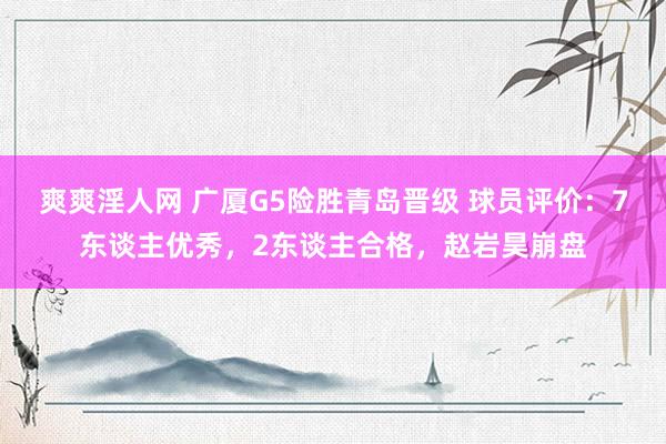 爽爽淫人网 广厦G5险胜青岛晋级 球员评价：7东谈主优秀，2东谈主合格，赵岩昊崩盘