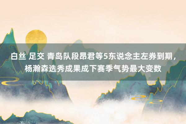 白丝 足交 青岛队段昂君等5东说念主左券到期，杨瀚森选秀成果成下赛季气势最大变数