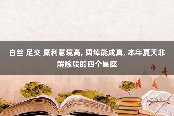白丝 足交 赢利意境高， 阔绰能成真， 本年夏天非解除般的四个星座