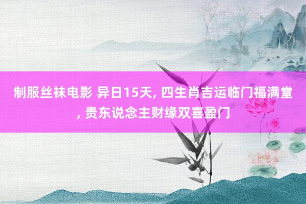 制服丝袜电影 异日15天， 四生肖吉运临门福满堂， 贵东说念主财缘双喜盈门
