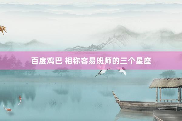 百度鸡巴 相称容易班师的三个星座
