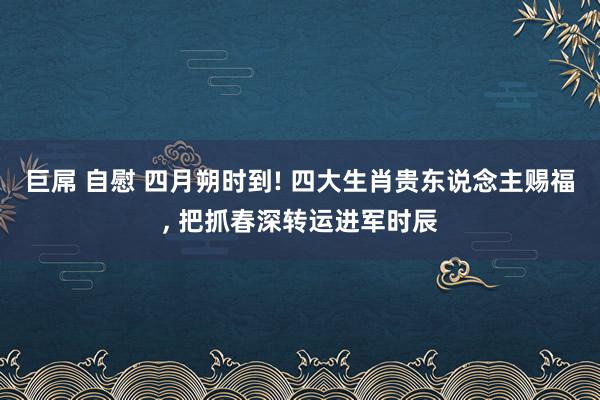 巨屌 自慰 四月朔时到! 四大生肖贵东说念主赐福， 把抓春深转运进军时辰