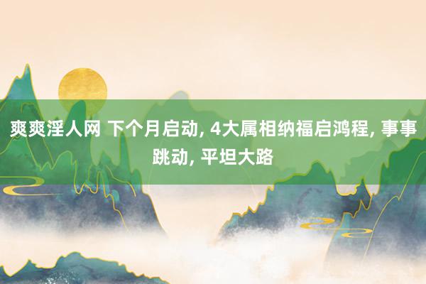 爽爽淫人网 下个月启动， 4大属相纳福启鸿程， 事事跳动， 平坦大路