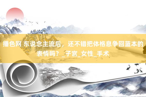 播色网 东说念主流后，还不错把体格息争回蓝本的表情吗？_子宫_女性_手术