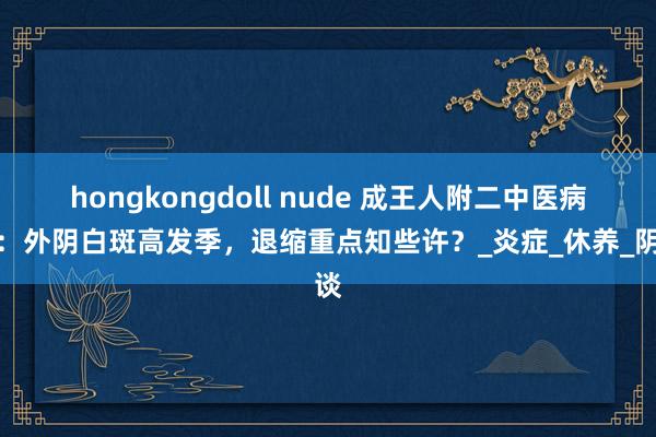 hongkongdoll nude 成王人附二中医病院：外阴白斑高发季，退缩重点知些许？_炎症_休养_阴谈