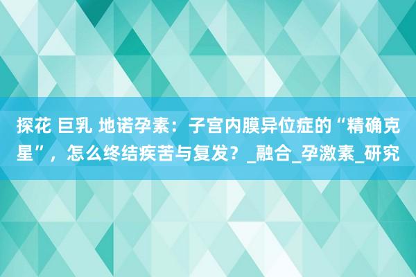 探花 巨乳 地诺孕素：子宫内膜异位症的“精确克星”，怎么终结疾苦与复发？_融合_孕激素_研究
