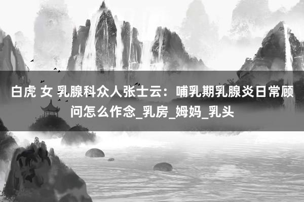 白虎 女 乳腺科众人张士云：哺乳期乳腺炎日常顾问怎么作念_乳房_姆妈_乳头