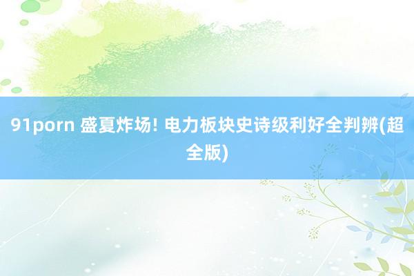 91porn 盛夏炸场! 电力板块史诗级利好全判辨(超全版)
