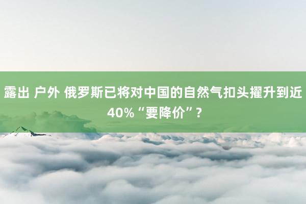 露出 户外 俄罗斯已将对中国的自然气扣头擢升到近 40%“要降价”?