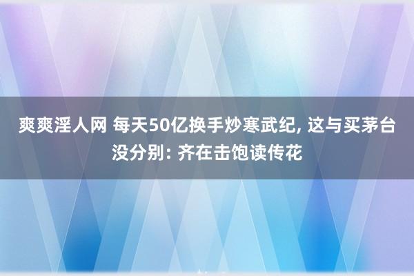 爽爽淫人网 每天50亿换手炒寒武纪， 这与买茅台没分别: 齐在击饱读传花