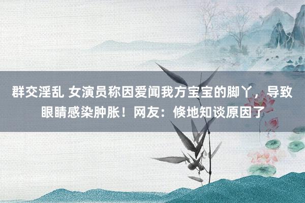 群交淫乱 女演员称因爱闻我方宝宝的脚丫，导致眼睛感染肿胀！网友：倏地知谈原因了