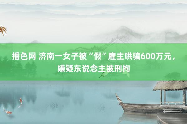 播色网 济南一女子被“假”雇主哄骗600万元，嫌疑东说念主被刑拘