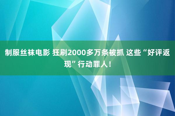 制服丝袜电影 狂刷2000多万条被抓 这些“好评返现”行动罪人！