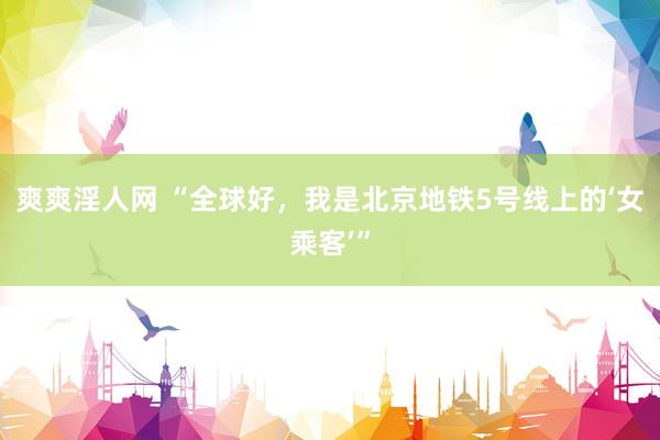 爽爽淫人网 “全球好，我是北京地铁5号线上的‘女乘客’”