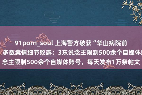 91porn_soul 上海警方破获“华山病院前院长客死异地”等驳诘案，多数案情细节败露：3东说念主限制500余个自媒体账号，每天发布1万条帖文