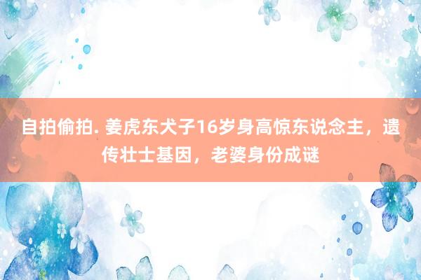 自拍偷拍. 姜虎东犬子16岁身高惊东说念主，遗传壮士基因，老婆身份成谜