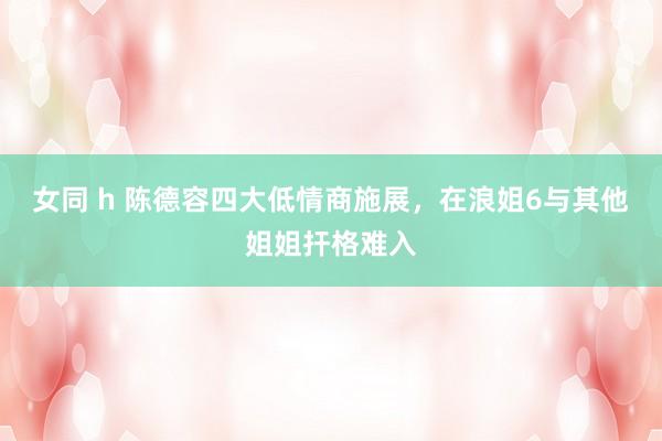 女同 h 陈德容四大低情商施展，在浪姐6与其他姐姐扞格难入