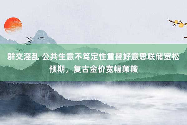 群交淫乱 公共生意不笃定性重叠好意思联储宽松预期，复古金价宽幅颠簸
