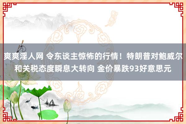 爽爽淫人网 令东谈主惊怖的行情！特朗普对鲍威尔和关税态度瞬息大转向 金价暴跌93好意思元