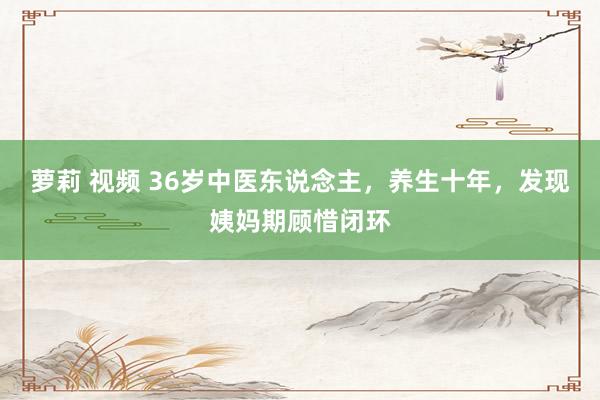 萝莉 视频 36岁中医东说念主,养生十年,发现姨妈期顾惜闭环