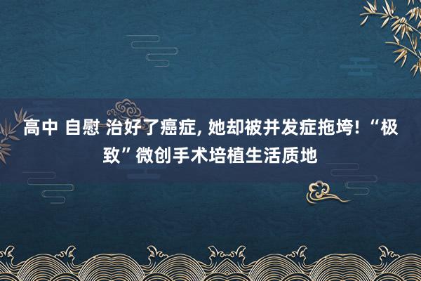 高中 自慰 治好了癌症， 她却被并发症拖垮! “极致”微创手术培植生活质地