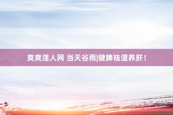 爽爽淫人网 当天谷雨|健脾祛湿养肝！