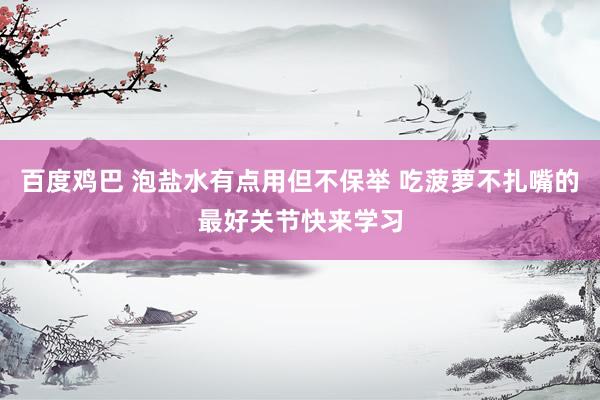百度鸡巴 泡盐水有点用但不保举 吃菠萝不扎嘴的最好关节快来学习