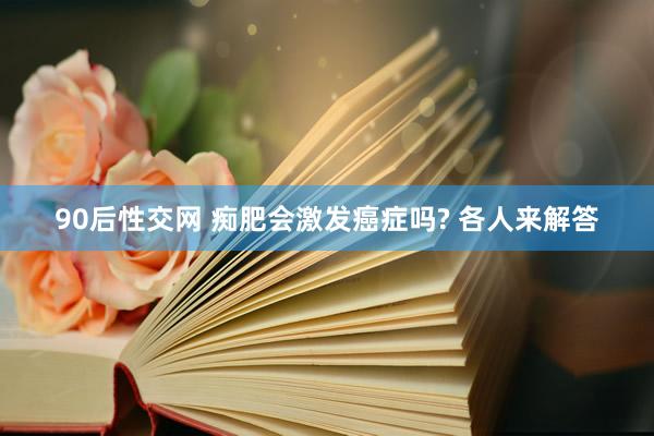 90后性交网 痴肥会激发癌症吗? 各人来解答