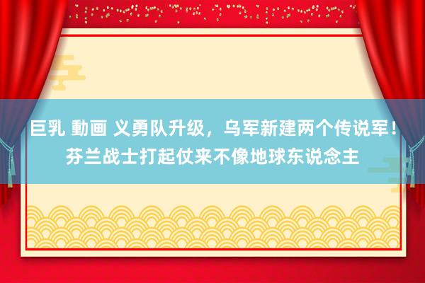 巨乳 動画 义勇队升级，乌军新建两个传说军！芬兰战士打起仗来不像地球东说念主