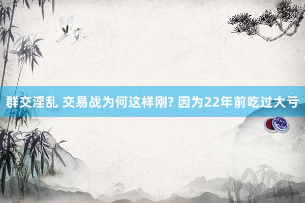 群交淫乱 交易战为何这样刚? 因为22年前吃过大亏