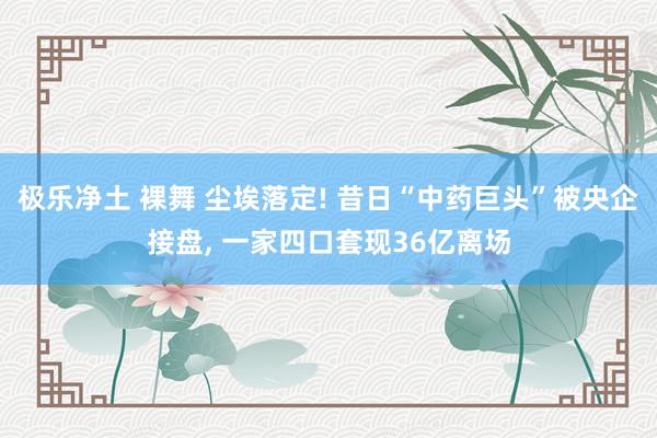 极乐净土 裸舞 尘埃落定! 昔日“中药巨头”被央企接盘， 一家四口套现36亿离场