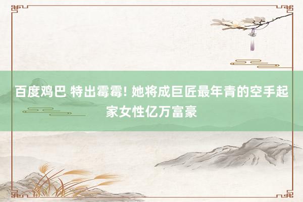 百度鸡巴 特出霉霉! 她将成巨匠最年青的空手起家女性亿万富豪