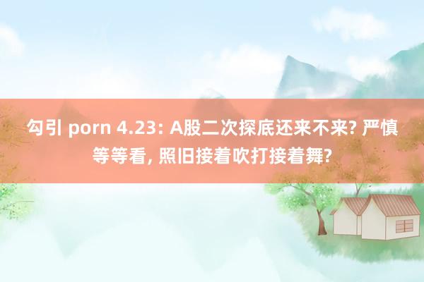 勾引 porn 4.23: A股二次探底还来不来? 严慎等等看， 照旧接着吹打接着舞?