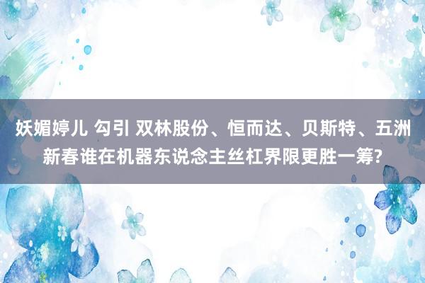妖媚婷儿 勾引 双林股份、恒而达、贝斯特、五洲新春谁在机器东说念主丝杠界限更胜一筹?