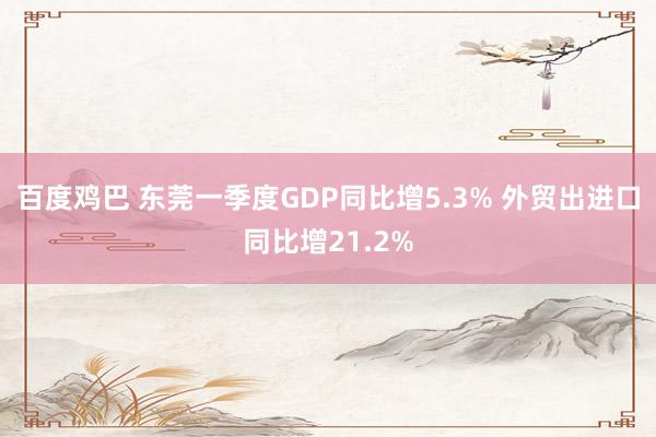 百度鸡巴 东莞一季度GDP同比增5.3% 外贸出进口同比增21.2%
