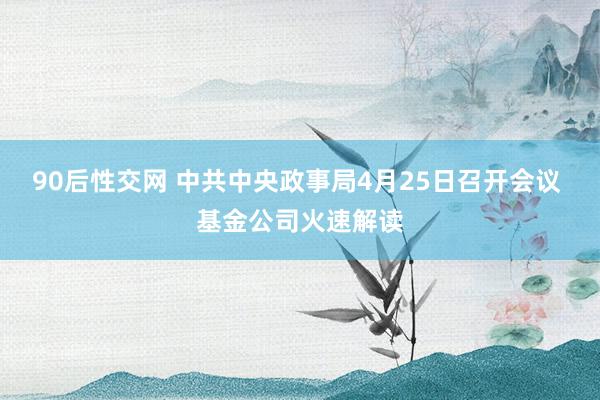 90后性交网 中共中央政事局4月25日召开会议 基金公司火速解读